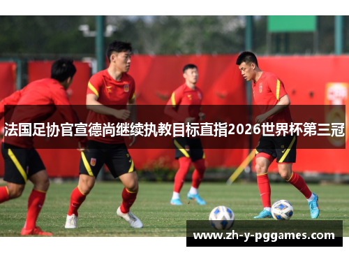 法国足协官宣德尚继续执教目标直指2026世界杯第三冠 法国足协官宣德尚继续执教目标直指2026世界杯第三冠