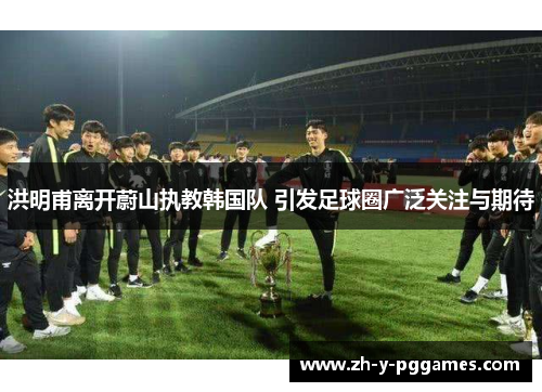 洪明甫离开蔚山执教韩国队 引发足球圈广泛关注与期待 洪明甫离开蔚山执教韩国队 引发足球圈广泛关注与期待