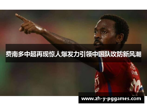 费南多中超再现惊人爆发力引领中国队攻防新风潮