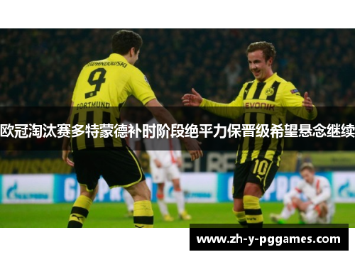 欧冠淘汰赛多特蒙德补时阶段绝平力保晋级希望悬念继续 欧冠淘汰赛多特蒙德补时阶段绝平力保晋级希望悬念继续